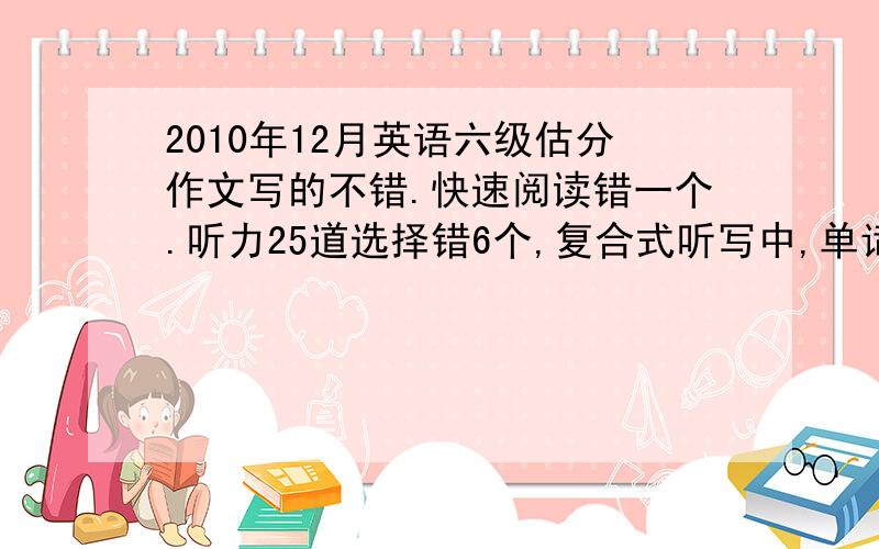 2010年12月英语六级估分作文写的不错.快速阅读错一个.听力25道选择错6个,复合式听写中,单词8个错5个,3个句子对了一个半.仔细阅读第一部分,5个空错3个,仔细阅读第二部分,十个选择错3个.完形