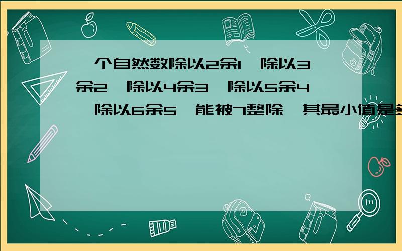 一个自然数除以2余1,除以3余2,除以4余3,除以5余4,除以6余5,能被7整除,其最小值是多少?要有过程拜�