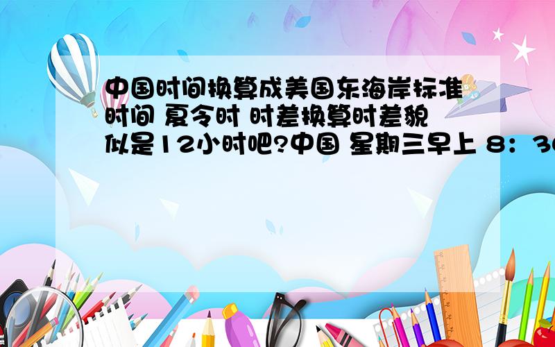 中国时间换算成美国东海岸标准时间 夏令时 时差换算时差貌似是12小时吧?中国 星期三早上 8：30—11:30 每天晚上 18：00—23:30 请注意夏令时