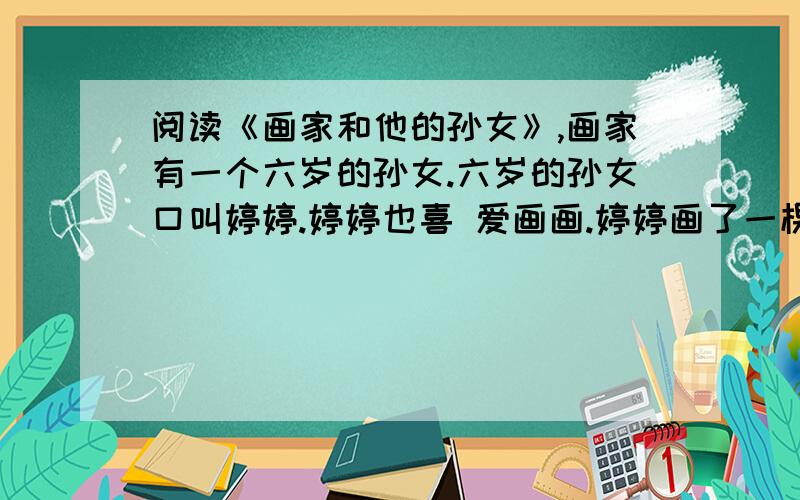 阅读《画家和他的孙女》,画家有一个六岁的孙女.六岁的孙女口叫婷婷.婷婷也喜 爱画画.婷婷画了一棵树.他说：“婷婷,你画的树不对.’ 婷婷说：“怎么不对?” 他说：“树枝不对.” 婷婷说