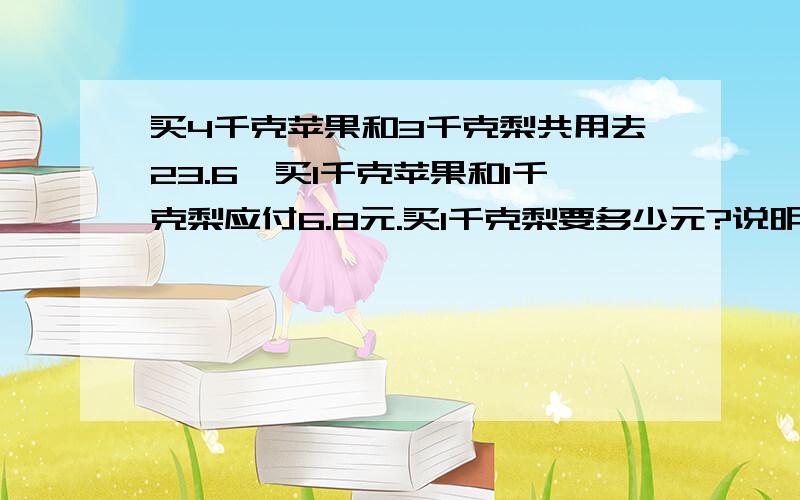 买4千克苹果和3千克梨共用去23.6,买1千克苹果和1千克梨应付6.8元.买1千克梨要多少元?说明原因,和列示.（小学应用题）