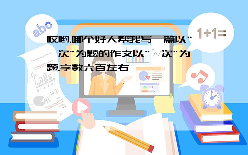 哎哟.哪个好人帮我写一篇以“一次”为题的作文以“一次”为题.字数六百左右