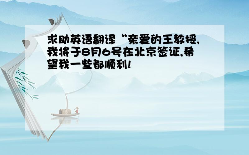 求助英语翻译“亲爱的王教授,我将于8月6号在北京签证,希望我一些都顺利!