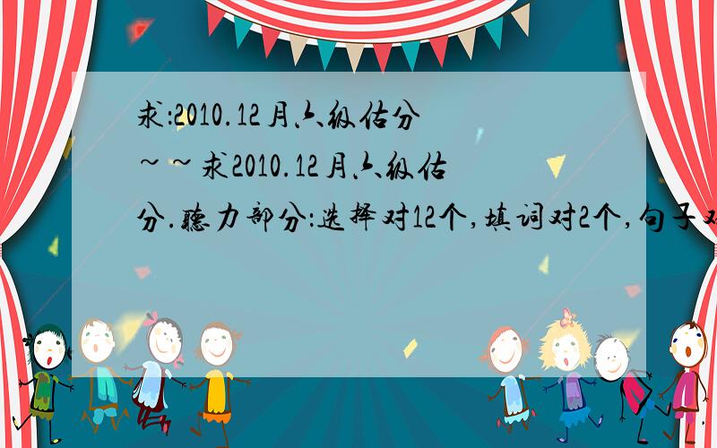 求：2010.12月六级估分~~求2010.12月六级估分.听力部分：选择对12个,填词对2个,句子对0个；阅读部分：快速阅读对8个,填词阅读对4个,仔细阅读对8个；完型填空对9个；翻译对1个吧；作文算一般