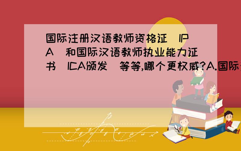 国际注册汉语教师资格证（IPA）和国际汉语教师执业能力证书（ICA颁发)等等,哪个更权威?A.国际注册汉语教师资格证（IPA）B.ICA颁发的国际汉语教师执业能力证书C.ISCLP颁发的国际汉语教师执