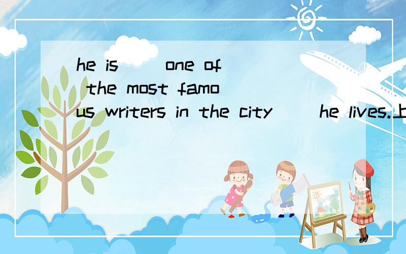 he is（ ）one of the most famous writers in the city （）he lives.上题空中填什么?