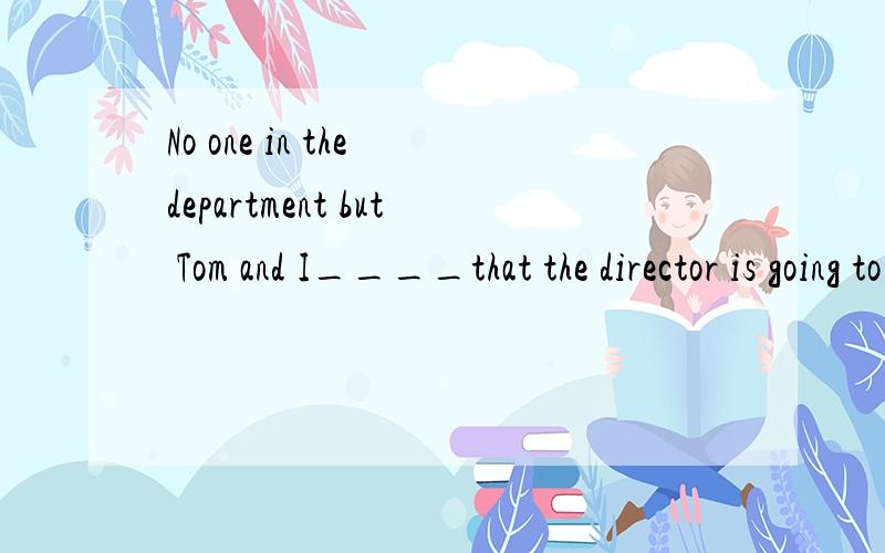 No one in the department but Tom and I____that the director is going to resign.A.know B.am to know C.knows D.have known虽然正确答案是C,但是我的确没搞懂,要 一点喔!好的我会加分的!