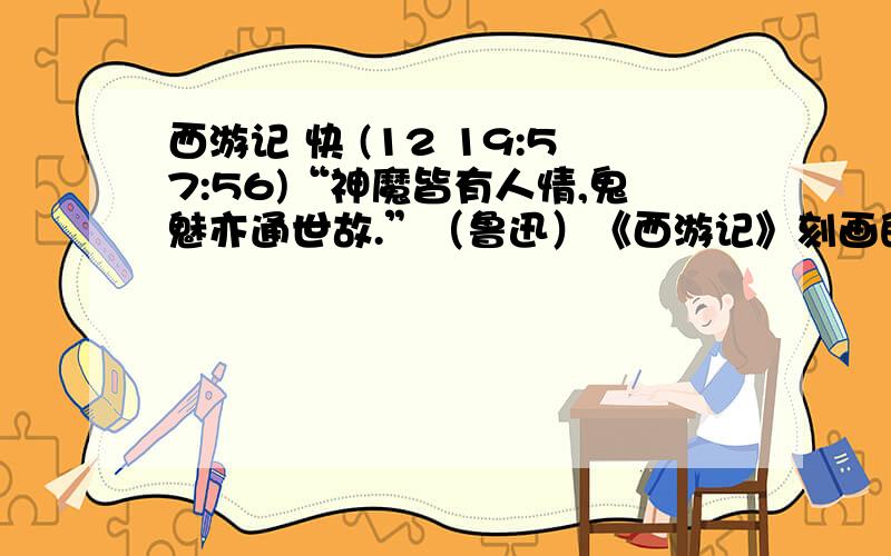 西游记 快 (12 19:57:56)“神魔皆有人情,鬼魅亦通世故.”（鲁迅）《西游记》刻画的众多神魔精魅都具有人的情感.举一例,具体说明这一特点.