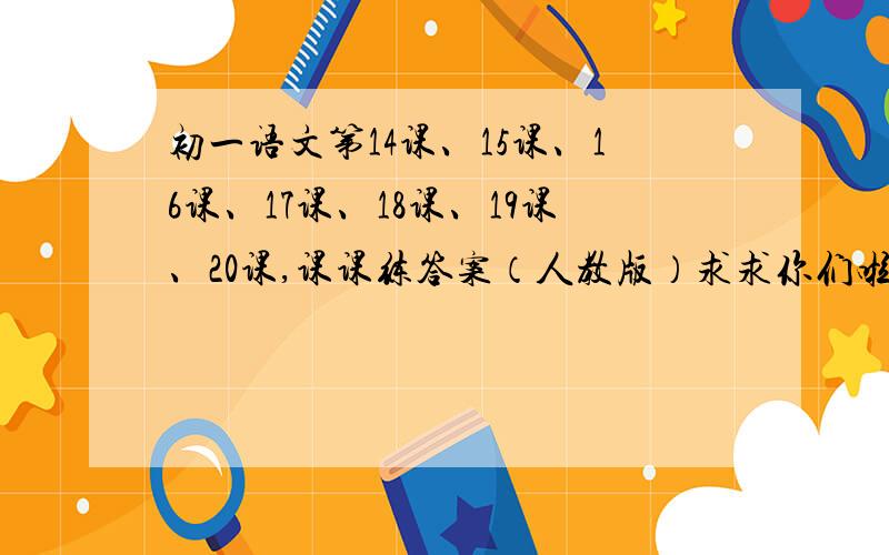 初一语文第14课、15课、16课、17课、18课、19课、20课,课课练答案（人教版）求求你们啦,各位好心人,急用啊!