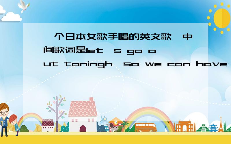 一个日本女歌手唱的英文歌,中间歌词是let's go out toningh,so we can have a good time.还有一句 we can do anything you like,just cheer up and go sometimes.很欢快的曲风.有谁听过这歌吗