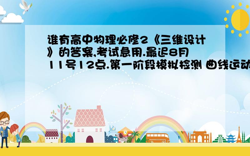 谁有高中物理必修2《三维设计》的答案,考试急用.最迟8月11号12点.第一阶段模拟检测 曲线运动 的选择、填空、大题的最后答案.谢啦.o(︶︿︶)o 唉     不知道不要乱讲.显得自己很有修养.  此