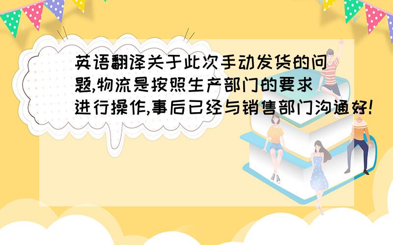 英语翻译关于此次手动发货的问题,物流是按照生产部门的要求进行操作,事后已经与销售部门沟通好!