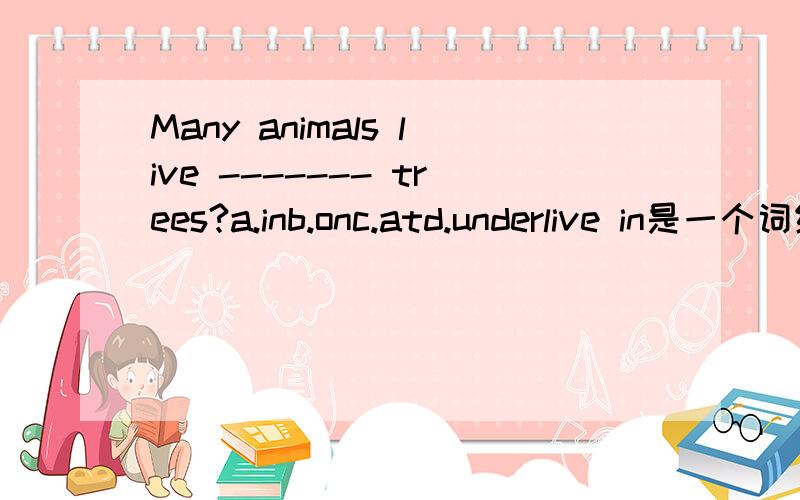 Many animals live ------- trees?a.inb.onc.atd.underlive in是一个词组。单独用in表示非树上长的；on是树上长的。（以上是老师讲的） 所以只有a或b对，到底是那个？