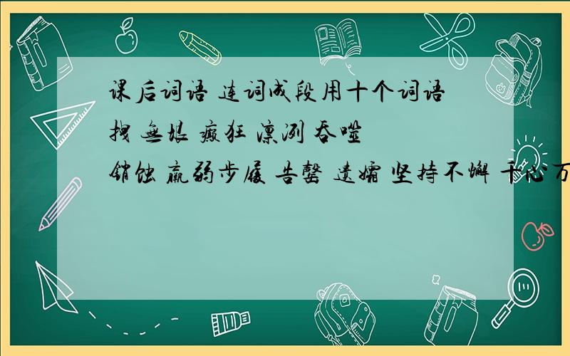 课后词语 连词成段用十个词语拽 无垠 癫狂 凛冽 吞噬 销蚀 羸弱步履 告罄 遗孀 坚持不懈 千心万苦 风餐露宿 夜不成眠 筋疲力竭 闷闷不乐毛骨悚然 耀武扬威 洋洋得意 怏怏不乐姗姗来迟 忧