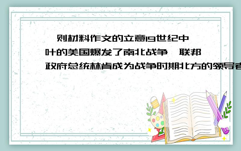 一则材料作文的立意19世纪中叶的美国爆发了南北战争,联邦政府总统林肯成为战争时期北方的领导者,以林肯为首的北方军与南方军展开了一场十分残酷的争斗.一天,刚结束了一场战斗,林克遇