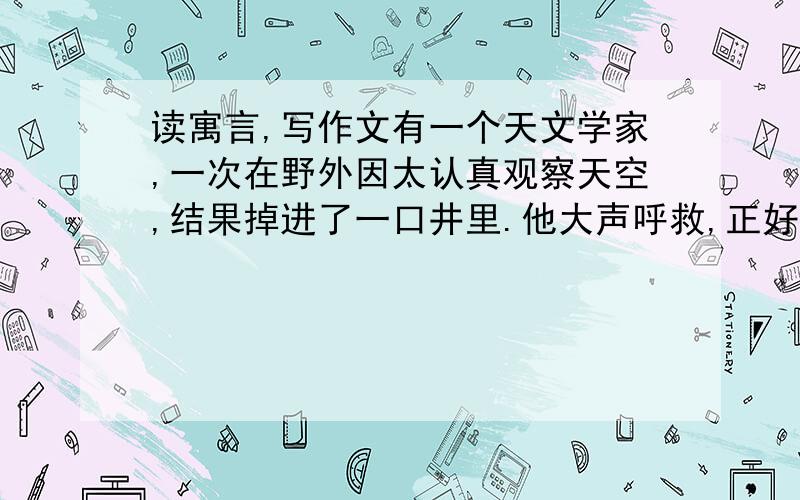 读寓言,写作文有一个天文学家,一次在野外因太认真观察天空,结果掉进了一口井里.他大声呼救,正好有一个过路人听见了,对他说：“你太关注天上而看不到地下.” 600字,文体不限