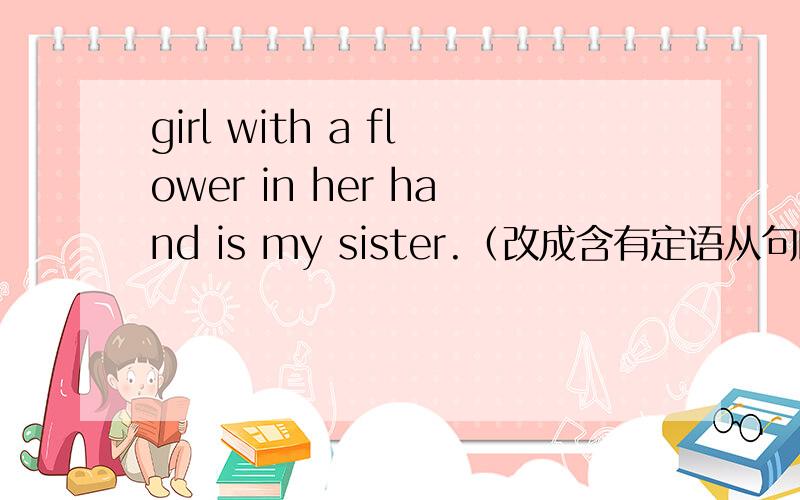 girl with a flower in her hand is my sister.（改成含有定语从句的复合句The girl who has  a flower in her hand is my sister其中的has能改成with么