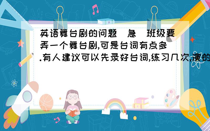 英语舞台剧的问题（急）班级要弄一个舞台剧,可是台词有点多.有人建议可以先录好台词,练习几次,演的时候就不用背,根据录音就可以,可是我担心动作和台词不吻合.还有一种是现场叫几个同