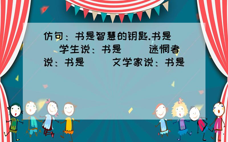 仿句：书是智慧的钥匙.书是（ ）学生说：书是（ ）迷惘者说：书是（ ）文学家说：书是