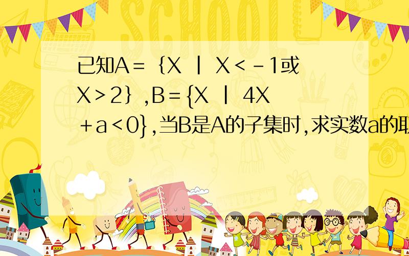 已知A＝｛X | X＜－1或X＞2｝,B＝{X | 4X＋a＜0},当B是A的子集时,求实数a的取值范围