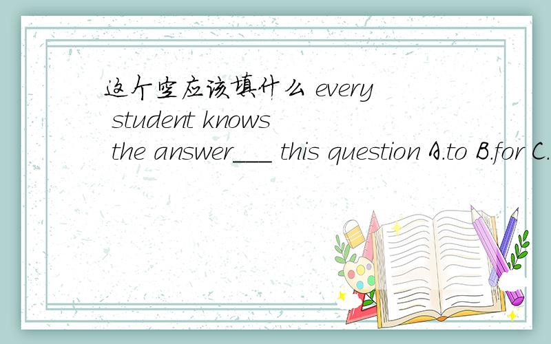 这个空应该填什么 every student knows the answer___ this question A.to B.for C.of D.about