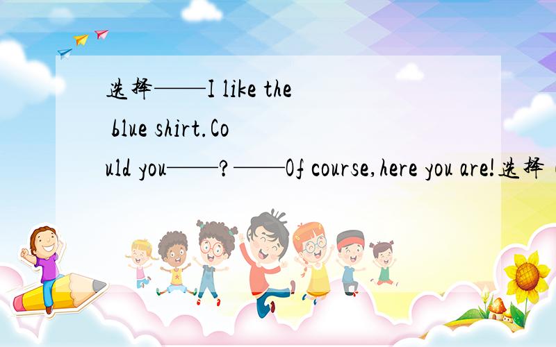 选择——I like the blue shirt.Could you——?——Of course,here you are!选择（）——I like the blue shirt.Could you——?——Of course,here you are!A.show me it B.show me to itC.show it to me D.show it for mePS：我觉得A和C都可