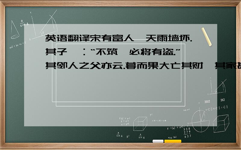 英语翻译宋有富人,天雨墙坏.其子曰：“不筑,必将有盗.”其邻人之父亦云.暮而果大亡其财,其家甚智其子,而疑邻人之父.