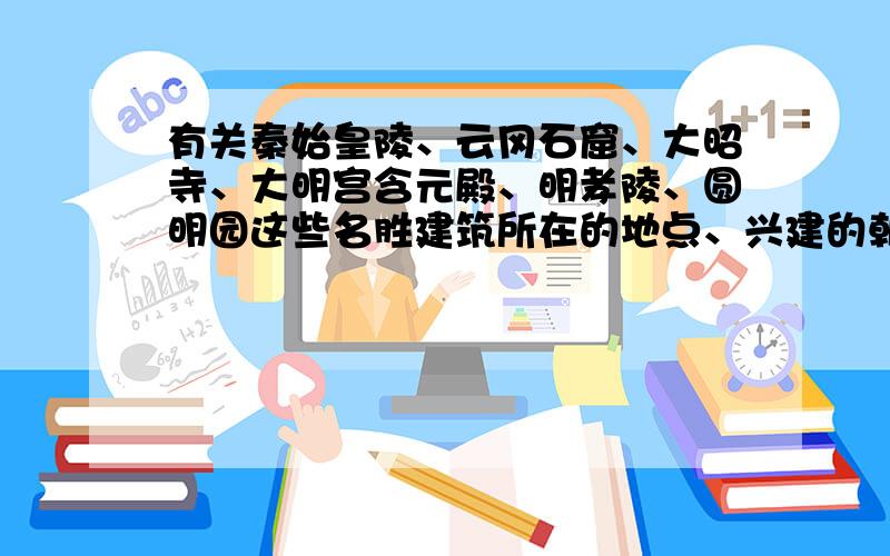 有关秦始皇陵、云冈石窟、大昭寺、大明宫含元殿、明孝陵、圆明园这些名胜建筑所在的地点、兴建的朝代.