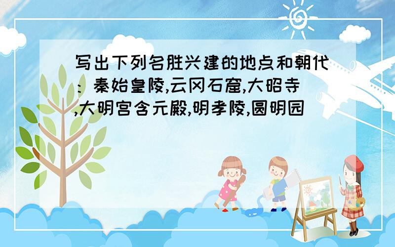 写出下列名胜兴建的地点和朝代：秦始皇陵,云冈石窟,大昭寺,大明宫含元殿,明孝陵,圆明园