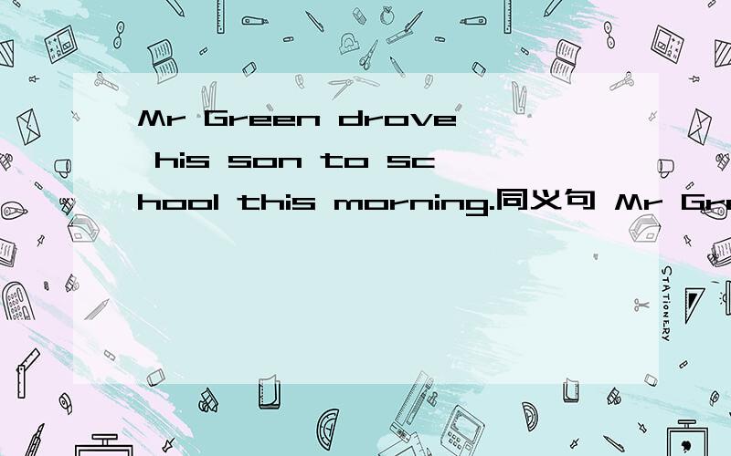 Mr Green drove his son to school this morning.同义句 Mr Green ---- his son to school ---- his carthis morning.