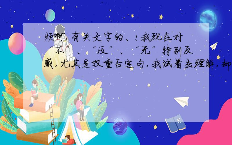 烦啊,有关文字的、!我现在对“不”、“没”、“无”特别反感,尤其是双重否定句,我试着去理解,却怎么也无法理解,仿佛心里堵了一道墙一样.渐渐地我连否定句也无法理解,有时会突然不知