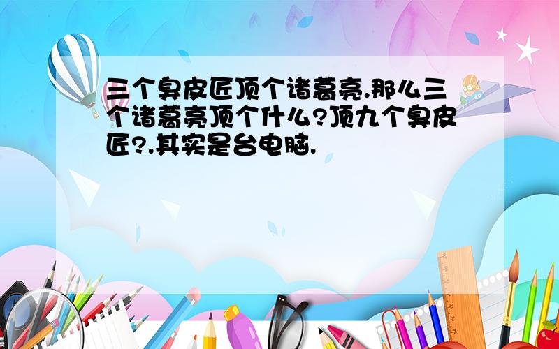 三个臭皮匠顶个诸葛亮.那么三个诸葛亮顶个什么?顶九个臭皮匠?.其实是台电脑.