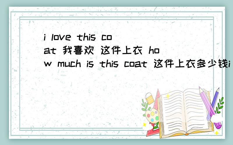 i love this coat 我喜欢 这件上衣 how much is this coat 这件上衣多少钱i love this coat 顺着翻译 how much is this coat 翻译这个的时候 在英文里 多少钱在前面 这件上衣在后面 我因该这么理解 是使劲硬背