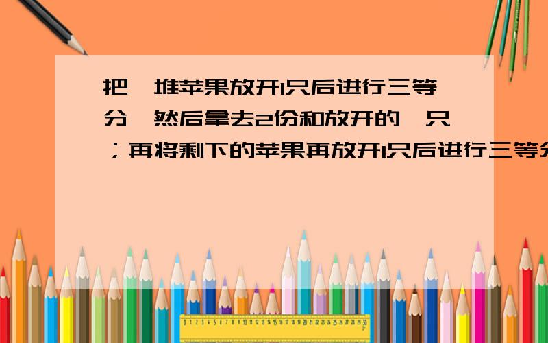 把一堆苹果放开1只后进行三等分,然后拿去2份和放开的一只；再将剩下的苹果再放开1只后进行三等分,再拿去2份和放开的1只；最后将剩下的苹果再放开1只后进行三等分,再拿去2份和放开的1