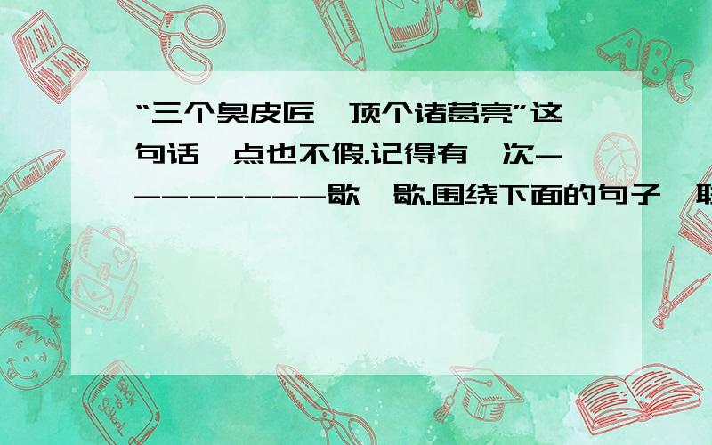 “三个臭皮匠,顶个诸葛亮”这句话一点也不假.记得有一次--------歇一歇.围绕下面的句子,联系自己的生活实际,用具体的事例来补写一段话.（100字左右）