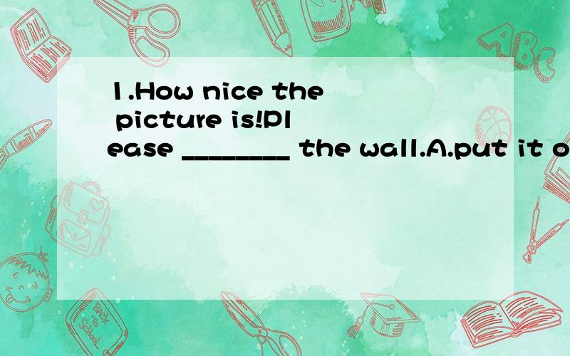 1.How nice the picture is!Please ________ the wall.A.put it on B.put it up C.put up it onD.put it up on2.May I ______ this afternonn?A.ask leave B.ask to leave C.ask for leave D.ask for leaving3.We _______always_______（go）home at that time.4.You