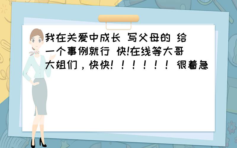 我在关爱中成长 写父母的 给一个事例就行 快!在线等大哥大姐们，快快！！！！！！很着急