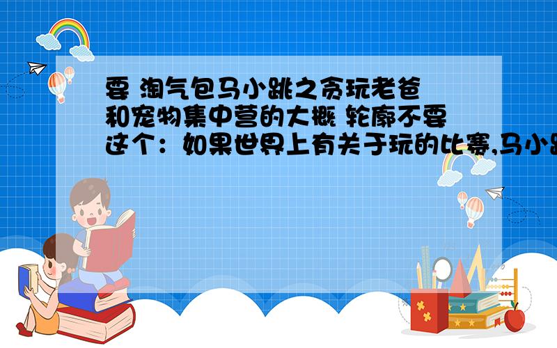 要 淘气包马小跳之贪玩老爸 和宠物集中营的大概 轮廓不要这个：如果世界上有关于玩的比赛,马小跳不得冠军至少也能得个亚军.马小跳不仅爱玩,而且会玩,能玩得花样百出,能玩出聪明与机