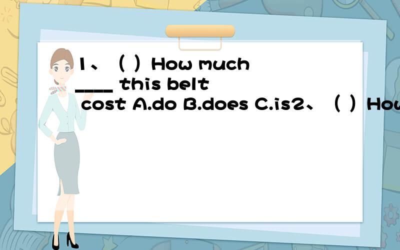 1、（ ）How much ____ this belt cost A.do B.does C.is2、（ ）How much ____ these gloves cost A.do B.does C.is3、（ ）It ____ 10 yuan.A.cost B.costs C.spend4、（ ）How much ____ this belt A.do B.does C.is5、（ ）How much does ____ A.thi