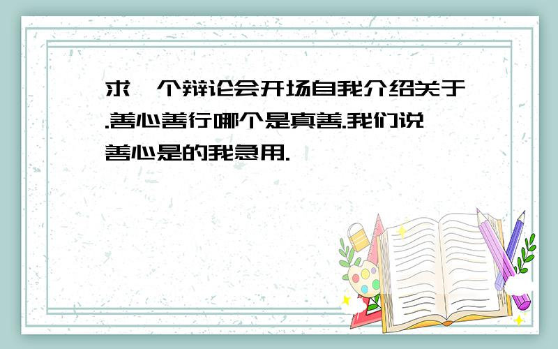 求一个辩论会开场自我介绍关于.善心善行哪个是真善.我们说善心是的我急用.