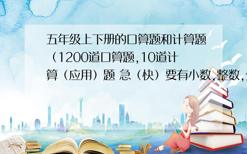 五年级上下册的口算题和计算题（1200道口算题,10道计算（应用）题 急（快）要有小数,整数,分数,要这个是为了不粗心的,所以简单点也行.列：（小数）2.3+5.2= （分数）不能是这种 1/2 ,要数学