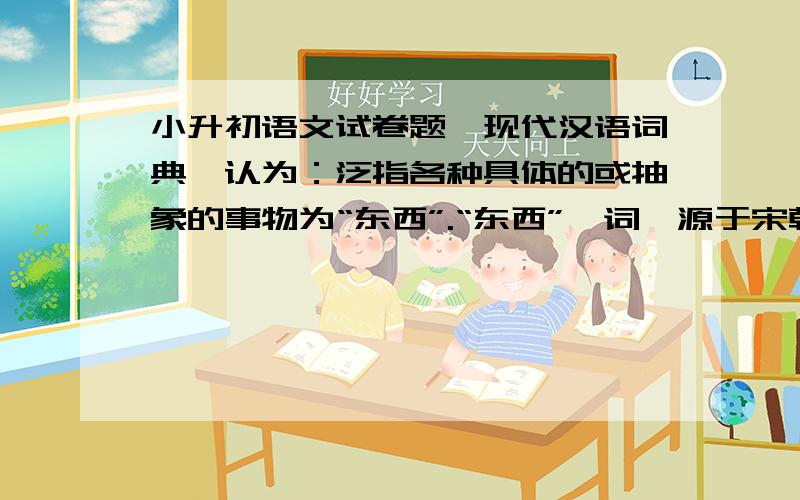 小升初语文试卷题《现代汉语词典》认为：泛指各种具体的或抽象的事物为“东西”.“东西”一词,源于宋朝.据说,大学问家朱熹,有一天上街,碰见好朋友.只见朋友提了一只竹篮,便问干什么?