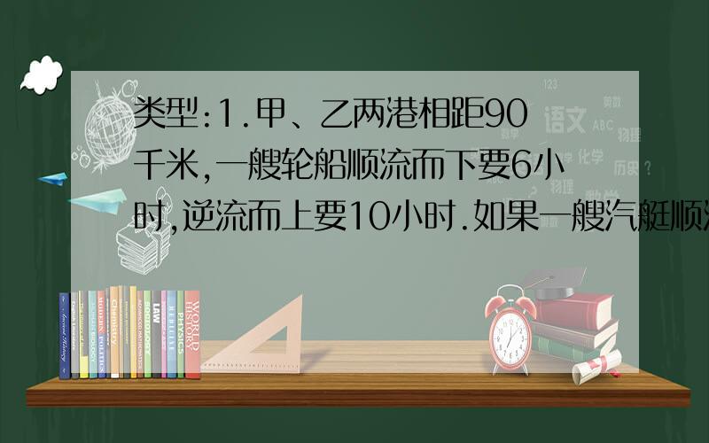 类型:1.甲、乙两港相距90千米,一艘轮船顺流而下要6小时,逆流而上要10小时.如果一艘汽艇顺流而下要5小时,那么这艘汽艇逆流而上需要几小时?2.静水中甲、乙两船的速度分别是每小时22千米和