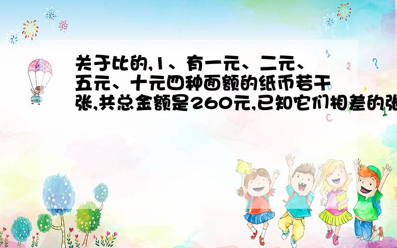 关于比的,1、有一元、二元、五元、十元四种面额的纸币若干张,共总金额是260元,已知它们相差的张数之比是1：2：5：10,则这四种纸币共有多少张?2、甲车间人数比丙车间人数少四分之一,而丙