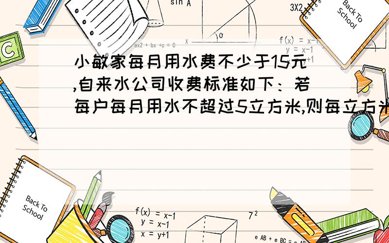 小敏家每月用水费不少于15元,自来水公司收费标准如下：若每户每月用水不超过5立方米,则每立方米收费1.8元；若每户每月用水超过5立方米,则超出部分每立方米收费2元.小敏家每月用水量至