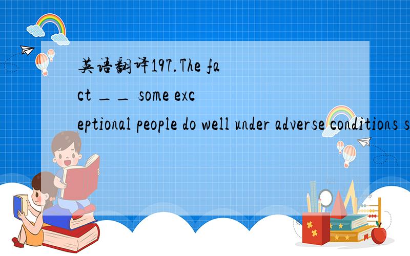 英语翻译197.The fact __ some exceptional people do well under adverse conditions scarcely justifies your assuming that you are exceptional in the same manner.A.which B.as C.that D.what