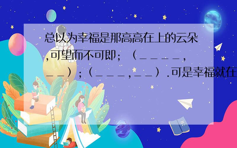 总以为幸福是那高高在上的云朵,可望而不可即；（____,__）;（___,__）.可是幸福就在你身边.在扩号里写