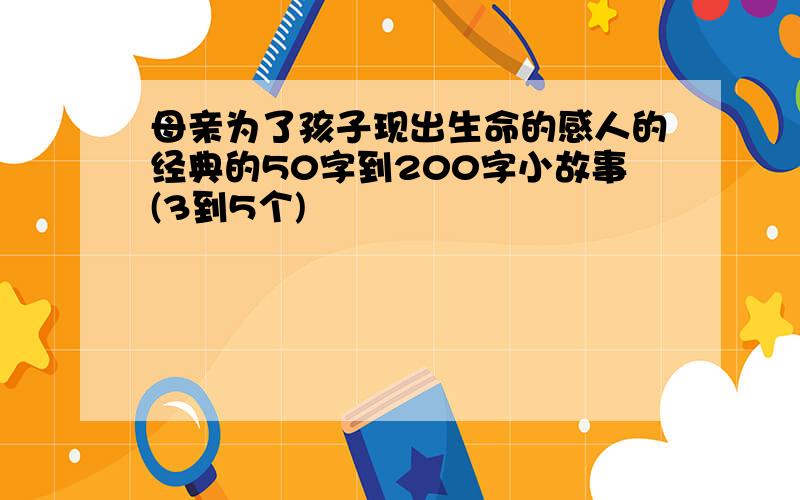 母亲为了孩子现出生命的感人的经典的50字到200字小故事(3到5个)