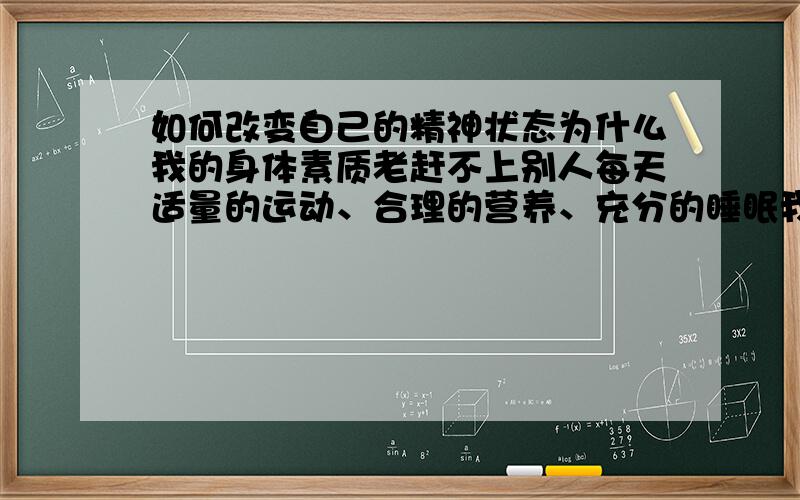 如何改变自己的精神状态为什么我的身体素质老赶不上别人每天适量的运动、合理的营养、充分的睡眠我基本上都能达到我发觉很多同龄人某些方面或者条件还不及我优越 为什么别人就能有