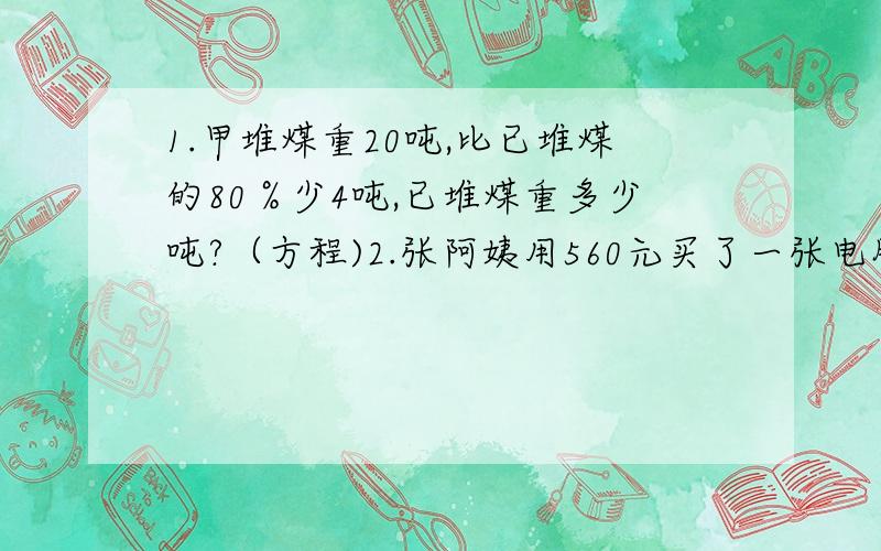 1.甲堆煤重20吨,比已堆煤的80％少4吨,已堆煤重多少吨?（方程)2.张阿姨用560元买了一张电脑桌和一把椅子.已知椅子的价格是电脑桌的5分之3,电脑桌和椅子的价格各是多少元?（方程）